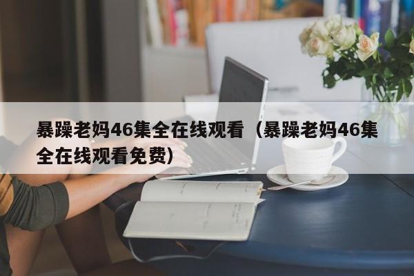 暴躁老妈46集全在线观看(暴躁老妈46集全在线观看免费)