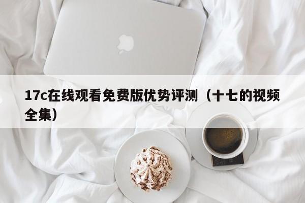 17c在线观看免费版优势评测(十七的视频全集)