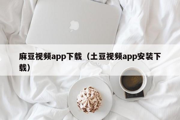 麻豆视频app下载(土豆视频app安装下载)