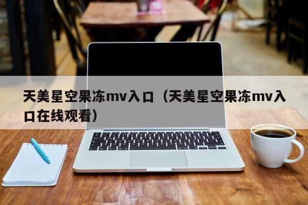 天美星空果冻mv入口(天美星空果冻mv入口在线观看)