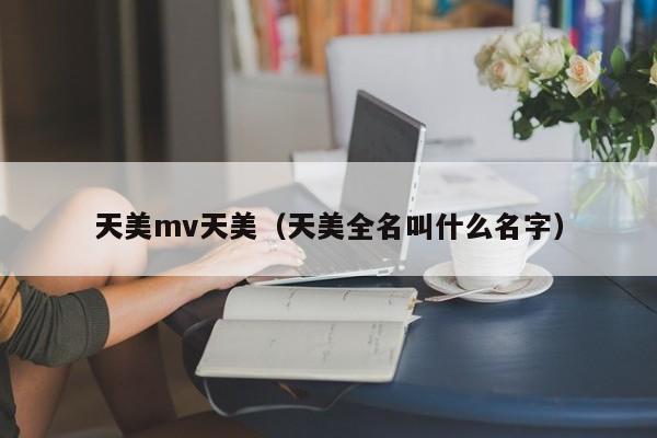 天美mv天美(天美全名叫什么名字)