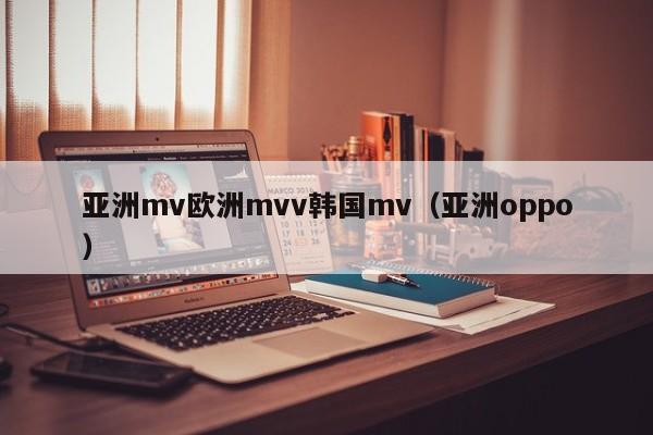 亚洲mv欧洲mvv韩国mv(亚洲oppo)