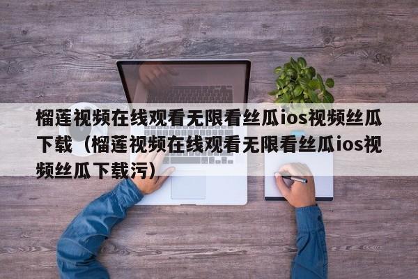 榴莲视频在线观看无限看丝瓜ios视频丝瓜下载(榴莲视频在线观看无限看丝瓜ios视频丝瓜下载污)
