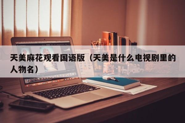 天美麻花观看国语版(天美是什么电视剧里的人物名)